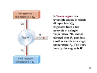37
A Carnot engine is a
reversible engine in which
all input heat QH
originates from a hot
reservoir at a single
temperature TH, and all
rejected heat QC goes into
a cold reservoir at a single
temperature TC. The work
done by the engine is W.
 