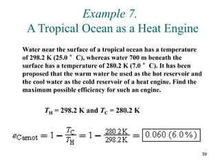 39
Example 7.
A Tropical Ocean as a Heat Engine
Water near the surface of a tropical ocean has a temperature
of 298.2 K (25.0 °C), whereas water 700 m beneath the
surface has a temperature of 280.2 K (7.0 °C). It has been
proposed that the warm water be used as the hot reservoir and
the cool water as the cold reservoir of a heat engine. Find the
maximum possible efficiency for such an engine.
TH = 298.2 K and TC = 280.2 K
 