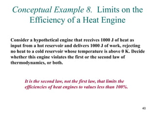 40
Conceptual Example 8. Limits on the
Efficiency of a Heat Engine
Consider a hypothetical engine that receives 1000 J of heat as
input from a hot reservoir and delivers 1000 J of work, rejecting
no heat to a cold reservoir whose temperature is above 0 K. Decide
whether this engine violates the first or the second law of
thermodynamics, or both.
It is the second law, not the first law, that limits the
efficiencies of heat engines to values less than 100%.
 
