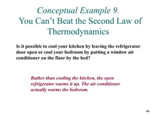 44
Conceptual Example 9.
You Can’t Beat the Second Law of
Thermodynamics
Is it possible to cool your kitchen by leaving the refrigerator
door open or cool your bedroom by putting a window air
conditioner on the floor by the bed?
Rather than cooling the kitchen, the open
refrigerator warms it up. The air conditioner
actually warms the bedroom.
 