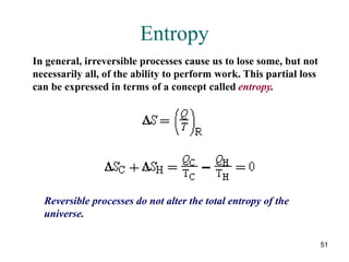 51
Entropy
In general, irreversible processes cause us to lose some, but not
necessarily all, of the ability to perform work. This partial loss
can be expressed in terms of a concept called entropy.
Reversible processes do not alter the total entropy of the
universe.
 