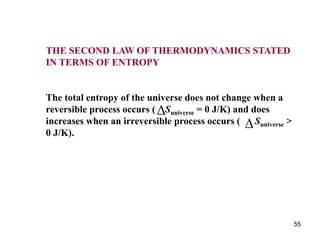 55
THE SECOND LAW OF THERMODYNAMICS STATED
IN TERMS OF ENTROPY
The total entropy of the universe does not change when a
reversible process occurs ( Suniverse = 0 J/K) and does
increases when an irreversible process occurs ( Suniverse >
0 J/K).


 