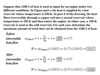57
Suppose that 1200 J of heat is used as input for an engine under two
different conditions. In Figure part a the heat is supplied by a hot
reservoir whose temperature is 650 K. In part b of the drawing, the heat
flows irreversibly through a copper rod into a second reservoir whose
temperature is 350 K and then enters the engine. In either case, a 150-K
reservoir is used as the cold reservoir. For each case, determine the
maximum amount of work that can be obtained from the 1200 J of heat.
 