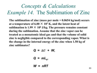 63
Concepts & Calculations
Example 14. The Sublimation of Zinc
The sublimation of zinc (mass per mole = 0.0654 kg/mol) occurs
at a temperature of 6.00 × 102 K, and the latent heat of
sublimation is 1.99 × 106 J/kg. The pressure remains constant
during the sublimation. Assume that the zinc vapor can be
treated as a monatomic ideal gas and that the volume of solid
zinc is negligible compared to the corresponding vapor. What is
the change in the internal energy of the zinc when 1.50 kg of
zinc sublimates?
Q = U + W,
Q = mLs,
W = nRT
 