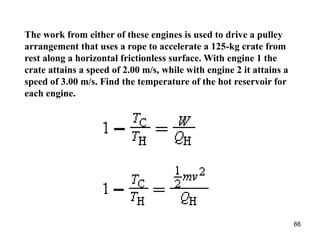 66
The work from either of these engines is used to drive a pulley
arrangement that uses a rope to accelerate a 125-kg crate from
rest along a horizontal frictionless surface. With engine 1 the
crate attains a speed of 2.00 m/s, while with engine 2 it attains a
speed of 3.00 m/s. Find the temperature of the hot reservoir for
each engine.
 