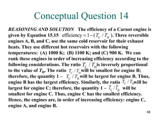68
Conceptual Question 14
T T
C H
/
REASONING AND SOLUTION The efficiency of a Carnot engine is
given by Equation 15.15 . Three reversible
engines A, B, and C, use the same cold reservoir for their exhaust
heats. They use different hot reservoirs with the following
temperatures: (A) 1000 K; (B) 1100 K; and (C) 900 K. We can
rank these engines in order of increasing efficiency according to the
following considerations. The ratio is inversely proportional
to the value of TH. The ratio will be smallest for engine B;
therefore, the quantity 1 – will be largest for engine B. Thus,
engine B has the largest efficiency. Similarly, the ratio will be
largest for engine C; therefore, the quantity 1 – will be
smallest for engine C. Thus, engine C has the smallest efficiency.
Hence, the engines are, in order of increasing efficiency: engine C,
engine A, and engine B.
efficiency C H
 
1 ( / )
T T
T T
C H
/
T T
C H
/
T T
C H
/
T T
C H
/
 