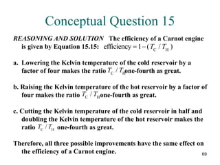 69
Conceptual Question 15
REASONING AND SOLUTION The efficiency of a Carnot engine
is given by Equation 15.15:
a. Lowering the Kelvin temperature of the cold reservoir by a
factor of four makes the ratio one-fourth as great.
b. Raising the Kelvin temperature of the hot reservoir by a factor of
four makes the ratio one-fourth as great.
c. Cutting the Kelvin temperature of the cold reservoir in half and
doubling the Kelvin temperature of the hot reservoir makes the
ratio one-fourth as great.
Therefore, all three possible improvements have the same effect on
the efficiency of a Carnot engine.
efficiency C H
 
1 ( / )
T T
T T
C H
/
T T
C H
/
T T
C H
/
 