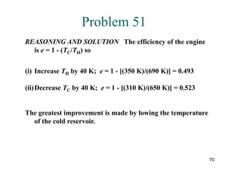 70
Problem 51
REASONING AND SOLUTION The efficiency of the engine
is e = 1 - (TC/TH) so
(i) Increase TH by 40 K; e = 1 - [(350 K)/(690 K)] = 0.493
(ii)Decrease TC by 40 K; e = 1 - [(310 K)/(650 K)] = 0.523
The greatest improvement is made by lowing the temperature
of the cold reservoir.
 