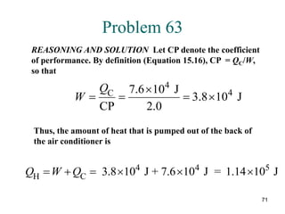 71
Problem 63
REASONING AND SOLUTION Let CP denote the coefficient
of performance. By definition (Equation 15.16), CP = QC/W,
so that
4
4
C 7.6 10 J
3.8 10 J
CP 2.0
Q
W

   
Thus, the amount of heat that is pumped out of the back of
the air conditioner is
4 4 5
H C 3.8 10 J + 7.6 10 J = 1.14 10 J
Q W Q
     
 