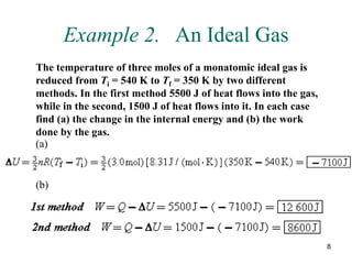8
Example 2. An Ideal Gas
The temperature of three moles of a monatomic ideal gas is
reduced from Ti = 540 K to Tf = 350 K by two different
methods. In the first method 5500 J of heat flows into the gas,
while in the second, 1500 J of heat flows into it. In each case
find (a) the change in the internal energy and (b) the work
done by the gas.
(a)
(b)
 