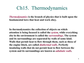 1
Ch15. Thermodynamics
Thermodynamics is the branch of physics that is built upon the
fundamental laws that heat and work obey.
In thermodynamics the collection of objects on which
attention is being focused is called the system, while everything
else in the environment is called the surroundings. The system
and its surroundings are separated by walls of some kind.
Walls that permit heat to flow through them, such as those of
the engine block, are called diathermal walls. Perfectly
insulating walls that do not permit heat to flow between the
system and its surroundings are known as adiabatic walls.
 