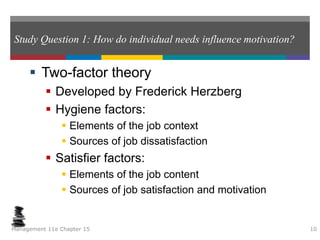 Study Question 1: How do individual needs influence motivation?
 Two-factor theory
 Developed by Frederick Herzberg
 Hygiene factors:
 Elements of the job context
 Sources of job dissatisfaction
 Satisfier factors:
 Elements of the job content
 Sources of job satisfaction and motivation
Management 11e Chapter 15 10
 