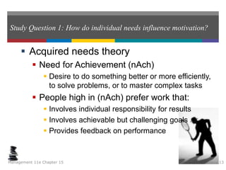 Study Question 1: How do individual needs influence motivation?
 Acquired needs theory
 Need for Achievement (nAch)
 Desire to do something better or more efficiently,
to solve problems, or to master complex tasks
 People high in (nAch) prefer work that:
 Involves individual responsibility for results
 Involves achievable but challenging goals
 Provides feedback on performance
Management 11e Chapter 15 13
 