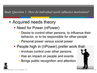 Study Question 1: How do individual needs influence motivation?
 Acquired needs theory
 Need for Power (nPower)
 Desire to control other persons, to influence their
behavior, or to be responsible for other people
 Personal power versus social power
 People high in (nPower) prefer work that:
 Involves control over other persons
 Has an impact on people and events
 Brings public recognition and attention
Management 11e Chapter 15 14
 