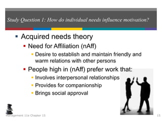 Study Question 1: How do individual needs influence motivation?
 Acquired needs theory
 Need for Affiliation (nAff)
 Desire to establish and maintain friendly and
warm relations with other persons
 People high in (nAff) prefer work that:
 Involves interpersonal relationships
 Provides for companionship
 Brings social approval
Management 11e Chapter 15 15
 
