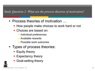 Study Question 2: What are the process theories of motivation?
 Process theories of motivation …
 How people make choices to work hard or not
 Choices are based on:
 Individual preferences
 Available rewards
 Possible work outcomes
 Types of process theories:
 Equity theory
 Expectancy theory
 Goal-setting theory
Management 11e Chapter 15 16
 