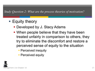 Study Question 2: What are the process theories of motivation?
 Equity theory
 Developed by J. Stacy Adams
 When people believe that they have been
treated unfairly in comparison to others, they
try to eliminate the discomfort and restore a
perceived sense of equity to the situation
 Perceived inequity
 Perceived equity
Management 11e Chapter 15 17
 