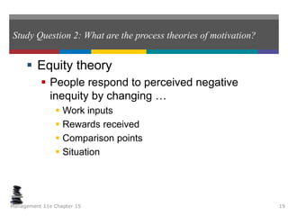 Study Question 2: What are the process theories of motivation?
 Equity theory
 People respond to perceived negative
inequity by changing …
 Work inputs
 Rewards received
 Comparison points
 Situation
Management 11e Chapter 15 19
 