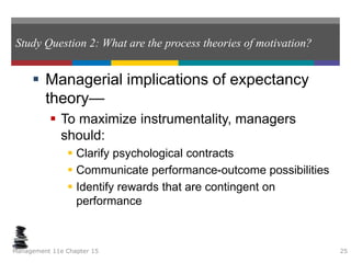 Study Question 2: What are the process theories of motivation?
 Managerial implications of expectancy
theory—
 To maximize instrumentality, managers
should:
 Clarify psychological contracts
 Communicate performance-outcome possibilities
 Identify rewards that are contingent on
performance
Management 11e Chapter 15 25
 