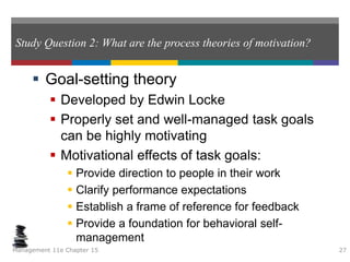 Study Question 2: What are the process theories of motivation?
 Goal-setting theory
 Developed by Edwin Locke
 Properly set and well-managed task goals
can be highly motivating
 Motivational effects of task goals:
 Provide direction to people in their work
 Clarify performance expectations
 Establish a frame of reference for feedback
 Provide a foundation for behavioral self-
management
Management 11e Chapter 15 27
 
