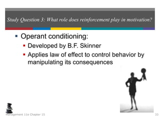 Study Question 3: What role does reinforcement play in motivation?
 Operant conditioning:
 Developed by B.F. Skinner
 Applies law of effect to control behavior by
manipulating its consequences
Management 11e Chapter 15 33
 