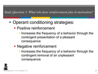 Study Question 3: What role does reinforcement play in motivation?
 Operant conditioning strategies:
 Positive reinforcement
 Increases the frequency of a behavior through the
contingent presentation of a pleasant
consequence
 Negative reinforcement
 Increases the frequency of a behavior through the
contingent removal of an unpleasant
consequence
Management 11e Chapter 15 34
 