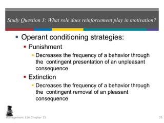 Study Question 3: What role does reinforcement play in motivation?
 Operant conditioning strategies:
 Punishment
 Decreases the frequency of a behavior through
the contingent presentation of an unpleasant
consequence
 Extinction
 Decreases the frequency of a behavior through
the contingent removal of an pleasant
consequence
Management 11e Chapter 15 35
 