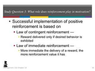 Study Question 3: What role does reinforcement play in motivation?
 Successful implementation of positive
reinforcement is based on
 Law of contingent reinforcement —
 Reward delivered only if desired behavior is
exhibited
 Law of immediate reinforcement —
 More immediate the delivery of a reward, the
more reinforcement value it has
Management 11e Chapter 15 36
 
