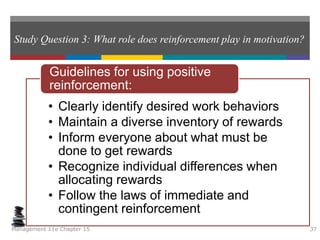 Study Question 3: What role does reinforcement play in motivation?
• Clearly identify desired work behaviors
• Maintain a diverse inventory of rewards
• Inform everyone about what must be
done to get rewards
• Recognize individual differences when
allocating rewards
• Follow the laws of immediate and
contingent reinforcement
Guidelines for using positive
reinforcement:
Management 11e Chapter 15 37
 
