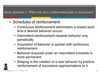 Study Question 3: What role does reinforcement play in motivation?
 Schedules of reinforcement:
 Continuous reinforcement administers a reward each
time a desired behavior occurs
 Intermittent reinforcement rewards behavior only
periodically
 Acquisition of behavior is quicker with continuous
reinforcement
 Behavior acquired under an intermittent schedule is
more permanent
 Shaping is the creation of a new behavior by positive
reinforcement of successive approximations to it
Management 11e Chapter 15 38
 