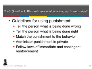 Study Question 3: What role does reinforcement play in motivation?
 Guidelines for using punishment:
 Tell the person what is being done wrong
 Tell the person what is being done right
 Match the punishment to the behavior
 Administer punishment in private
 Follow laws of immediate and contingent
reinforcement
Management 11e Chapter 15 39
 