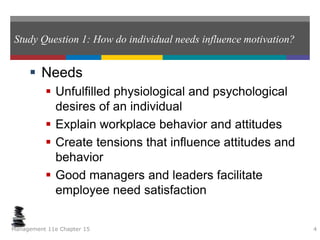 Study Question 1: How do individual needs influence motivation?
 Needs
 Unfulfilled physiological and psychological
desires of an individual
 Explain workplace behavior and attitudes
 Create tensions that influence attitudes and
behavior
 Good managers and leaders facilitate
employee need satisfaction
Management 11e Chapter 15 4
 