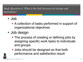 Study Question 4: What is the link between job design and
motivation?
 Job
 A collection of tasks performed in support of
organizational objectives
 Job design
 The process of creating or defining jobs by
assigning specific work tasks to individuals
and groups
 Jobs should be designed so that both
performance and satisfaction result
Management 11e Chapter 15 41
 