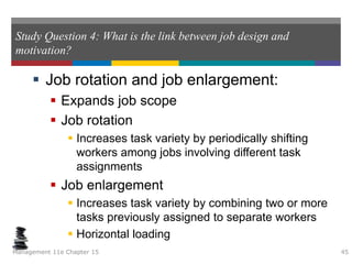 Study Question 4: What is the link between job design and
motivation?
 Job rotation and job enlargement:
 Expands job scope
 Job rotation
 Increases task variety by periodically shifting
workers among jobs involving different task
assignments
 Job enlargement
 Increases task variety by combining two or more
tasks previously assigned to separate workers
 Horizontal loading
Management 11e Chapter 15 45
 
