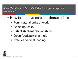 Study Question 4: What is the link between job design and
motivation?
 How to improve core job characteristics:
 Form natural units of work
 Combine tasks
 Establish client relationships
 Open feedback channels
 Practice vertical loading
Management 11e Chapter 15 49
 