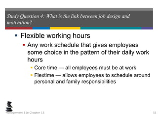 Study Question 4: What is the link between job design and
motivation?
 Flexible working hours
 Any work schedule that gives employees
some choice in the pattern of their daily work
hours
 Core time — all employees must be at work
 Flextime — allows employees to schedule around
personal and family responsibilities
Management 11e Chapter 15 51
 