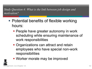 Study Question 4: What is the link between job design and
motivation?
 Potential benefits of flexible working
hours:
 People have greater autonomy in work
scheduling while ensuring maintenance of
work responsibilities
 Organizations can attract and retain
employees who have special non-work
responsibilities
 Worker morale may be improved
Management 11e Chapter 15 52
 