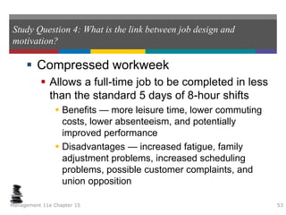 Study Question 4: What is the link between job design and
motivation?
 Compressed workweek
 Allows a full-time job to be completed in less
than the standard 5 days of 8-hour shifts
 Benefits — more leisure time, lower commuting
costs, lower absenteeism, and potentially
improved performance
 Disadvantages — increased fatigue, family
adjustment problems, increased scheduling
problems, possible customer complaints, and
union opposition
Management 11e Chapter 15 53
 
