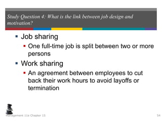 Study Question 4: What is the link between job design and
motivation?
 Job sharing
 One full-time job is split between two or more
persons
 Work sharing
 An agreement between employees to cut
back their work hours to avoid layoffs or
termination
Management 11e Chapter 15 54
 
