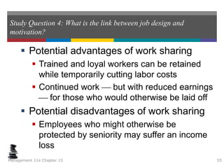 Study Question 4: What is the link between job design and
motivation?
 Potential advantages of work sharing
 Trained and loyal workers can be retained
while temporarily cutting labor costs
 Continued work  but with reduced earnings
 for those who would otherwise be laid off
 Potential disadvantages of work sharing
 Employees who might otherwise be
protected by seniority may suffer an income
loss
Management 11e Chapter 15 55
 