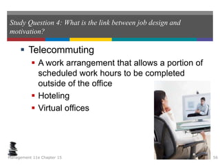Study Question 4: What is the link between job design and
motivation?
 Telecommuting
 A work arrangement that allows a portion of
scheduled work hours to be completed
outside of the office
 Hoteling
 Virtual offices
Management 11e Chapter 15 56
 