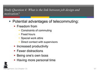 Study Question 4: What is the link between job design and
motivation?
 Potential advantages of telecommuting:
 Freedom from
 Constraints of commuting
 Fixed hours
 Special work attire
 Direct contact with supervisors
 Increased productivity
 Fewer distractions
 Being one’s own boss
 Having more personal time
Management 11e Chapter 15 57
 
