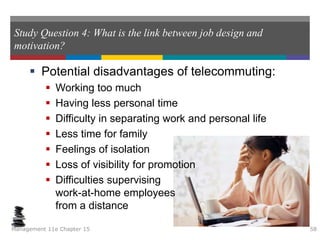 Study Question 4: What is the link between job design and
motivation?
 Potential disadvantages of telecommuting:
 Working too much
 Having less personal time
 Difficulty in separating work and personal life
 Less time for family
 Feelings of isolation
 Loss of visibility for promotion
 Difficulties supervising
work-at-home employees
from a distance
Management 11e Chapter 15 58
 