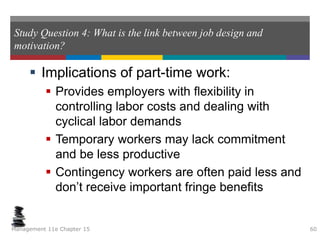 Study Question 4: What is the link between job design and
motivation?
 Implications of part-time work:
 Provides employers with flexibility in
controlling labor costs and dealing with
cyclical labor demands
 Temporary workers may lack commitment
and be less productive
 Contingency workers are often paid less and
don’t receive important fringe benefits
Management 11e Chapter 15 60
 