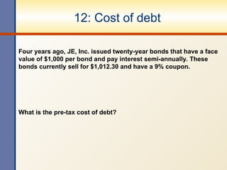 12: Cost of debt
Four years ago, JE, Inc. issued twenty-year bonds that have a face
value of $1,000 per bond and pay interest semi-annually. These
bonds currently sell for $1,012.30 and have a 9% coupon.
What is the pre-tax cost of debt?
 