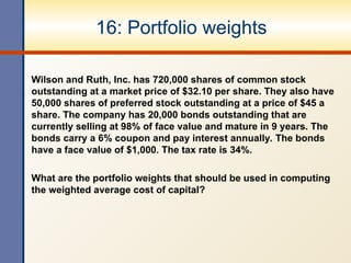 16: Portfolio weights
Wilson and Ruth, Inc. has 720,000 shares of common stock
outstanding at a market price of $32.10 per share. They also have
50,000 shares of preferred stock outstanding at a price of $45 a
share. The company has 20,000 bonds outstanding that are
currently selling at 98% of face value and mature in 9 years. The
bonds carry a 6% coupon and pay interest annually. The bonds
have a face value of $1,000. The tax rate is 34%.
What are the portfolio weights that should be used in computing
the weighted average cost of capital?
 