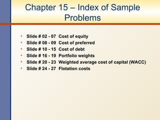 Chapter 15 – Index of Sample
Problems
• Slide # 02 - 07 Cost of equity
• Slide # 08 - 09 Cost of preferred
• Slide # 10 - 15 Cost of debt
• Slide # 16 - 19 Portfolio weights
• Slide # 20 - 23 Weighted average cost of capital (WACC)
• Slide # 24 - 27 Flotation costs
 
