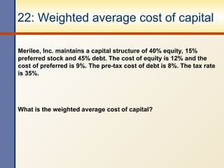 22: Weighted average cost of capital
Merilee, Inc. maintains a capital structure of 40% equity, 15%
preferred stock and 45% debt. The cost of equity is 12% and the
cost of preferred is 9%. The pre-tax cost of debt is 8%. The tax rate
is 35%.
What is the weighted average cost of capital?
 