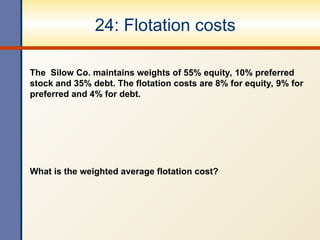 24: Flotation costs
The Silow Co. maintains weights of 55% equity, 10% preferred
stock and 35% debt. The flotation costs are 8% for equity, 9% for
preferred and 4% for debt.
What is the weighted average flotation cost?
 