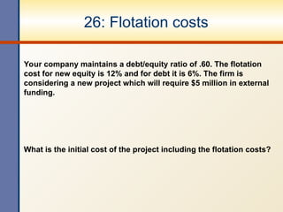 26: Flotation costs
Your company maintains a debt/equity ratio of .60. The flotation
cost for new equity is 12% and for debt it is 6%. The firm is
considering a new project which will require $5 million in external
funding.
What is the initial cost of the project including the flotation costs?
 